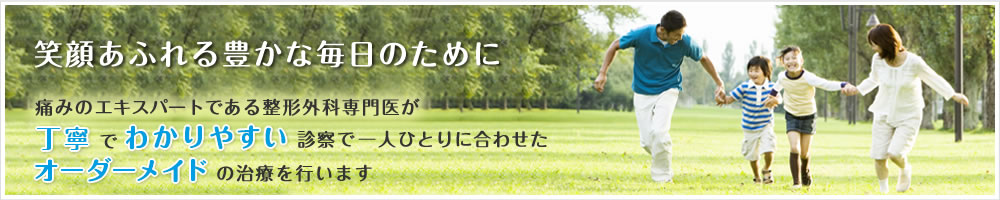 笑顔あふれる豊かな毎日のために -
痛みのエキスパートである整形外科専門医が丁寧でわかりやすい診察で一人ひとりに合わせたオーダーメイドの治療を行います